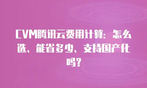 CVM腾讯云费用计算：怎么选、能省多少、支持国产化吗？