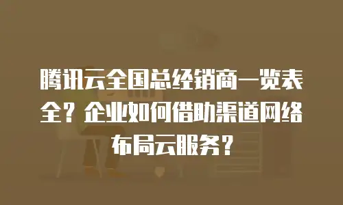 腾讯云全国总经销商一览表全？企业如何借助渠道网络布局云服务？