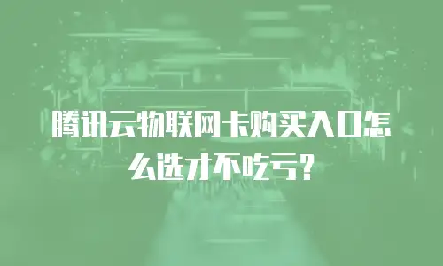 腾讯云物联网卡购买入口怎么选才不吃亏？
