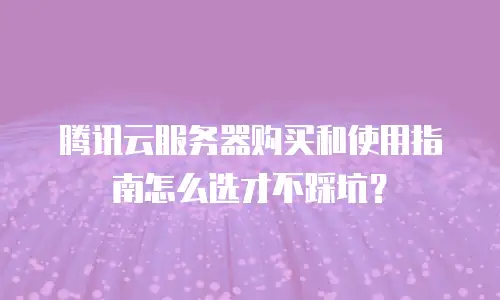 腾讯云服务器购买和使用指南怎么选才不踩坑？