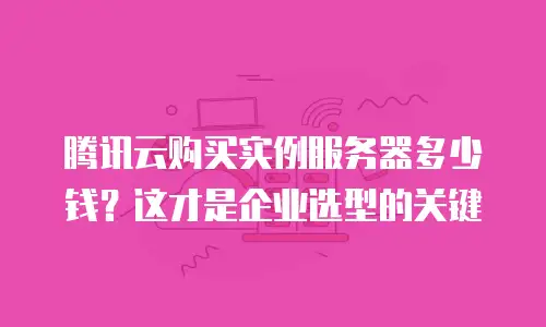 腾讯云购买实例服务器多少钱？这才是企业选型的关键