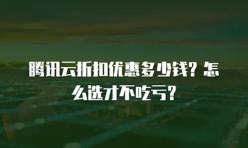 腾讯云折扣优惠多少钱？怎么选才不吃亏？