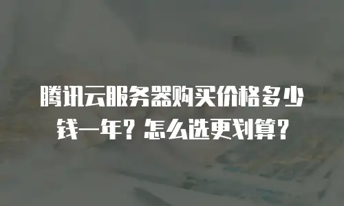 腾讯云服务器购买价格多少钱一年？怎么选更划算？