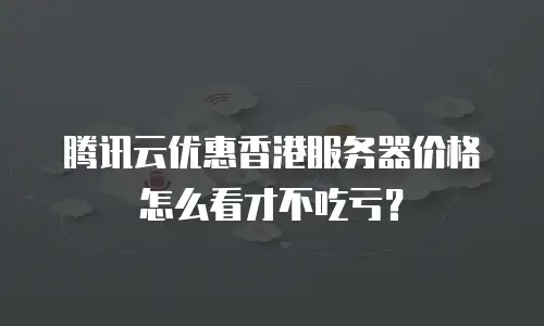 腾讯云优惠香港服务器价格怎么看才不吃亏？