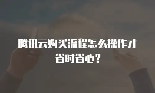 腾讯云购买流程怎么操作才省时省心？