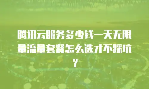 腾讯云服务多少钱一天无限量流量套餐怎么选才不踩坑？