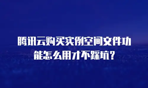 腾讯云购买实例空间文件功能怎么用才不踩坑？