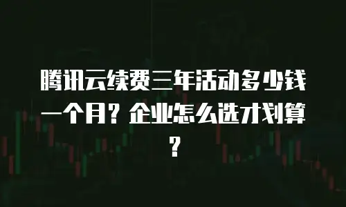 腾讯云续费三年活动多少钱一个月？企业怎么选才划算？