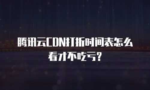 腾讯云CDN打折时间表怎么看才不吃亏？