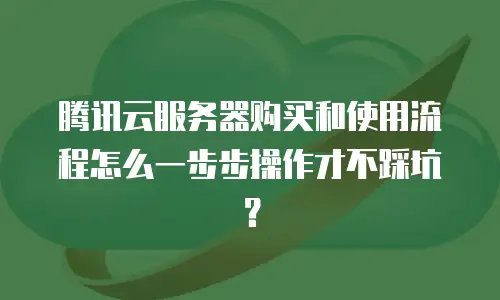 腾讯云服务器购买和使用流程怎么一步步操作才不踩坑？