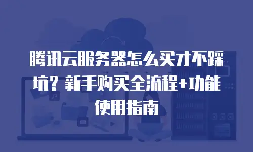 腾讯云服务器怎么买才不踩坑？新手购买全流程+功能使用指南