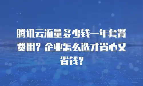 腾讯云流量多少钱一年套餐费用？企业怎么选才省心又省钱？