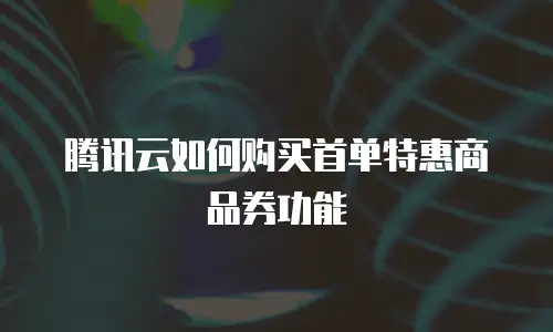 腾讯云如何购买首单特惠商品券功能