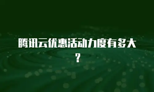 腾讯云优惠活动力度有多大？