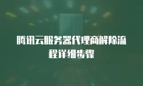 腾讯云服务器代理商解除流程详细步骤