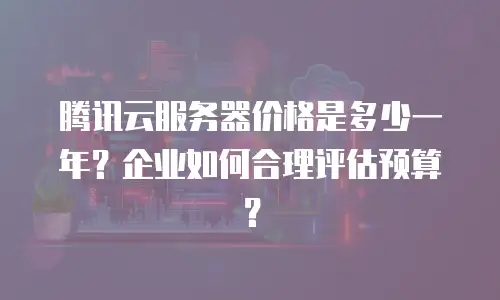 腾讯云服务器价格是多少一年？企业如何合理评估预算？