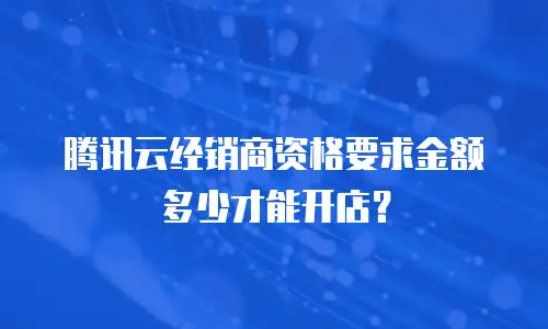 腾讯云经销商资格要求金额多少才能开店？