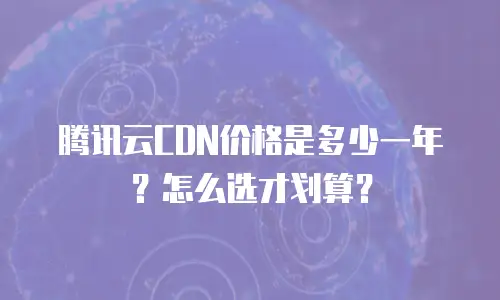 腾讯云CDN价格是多少一年？怎么选才划算？
