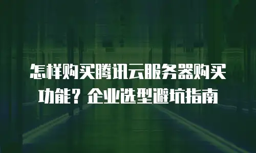 怎样购买腾讯云服务器购买功能？企业选型避坑指南