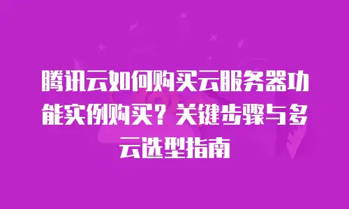 腾讯云如何购买云服务器功能实例购买？关键步骤与多云选型指南