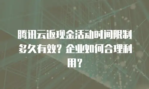 腾讯云返现金活动时间限制多久有效？企业如何合理利用？