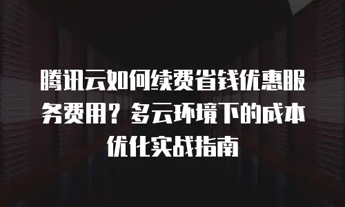 腾讯云如何续费省钱优惠服务费用？多云环境下的成本优化实战指南