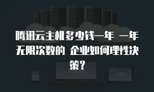 腾讯云主机多少钱一年 一年无限次数的 企业如何理性决策？