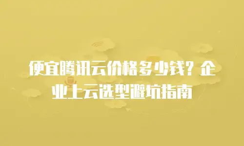 便宜腾讯云价格多少钱？企业上云选型避坑指南