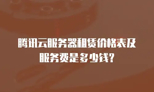 腾讯云服务器租赁价格表及服务费是多少钱？