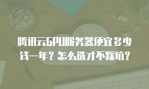 腾讯云GPU服务器便宜多少钱一年？怎么选才不踩坑？
