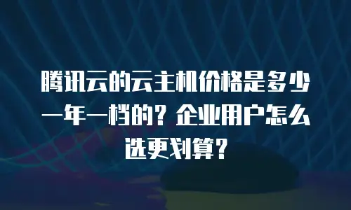 腾讯云的云主机价格是多少一年一档的？企业用户怎么选更划算？