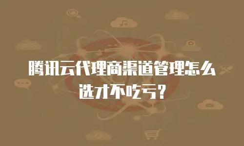 腾讯云代理商渠道管理怎么选才不吃亏？