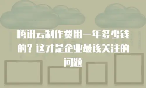 腾讯云制作费用一年多少钱的？这才是企业最该关注的问题