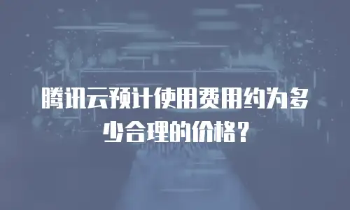 腾讯云预计使用费用约为多少合理的价格？