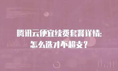 腾讯云便宜续费套餐详情：怎么选才不超支？