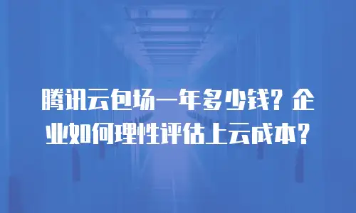 腾讯云包场一年多少钱？企业如何理性评估上云成本？