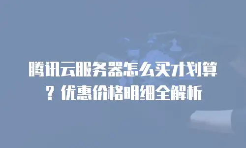 腾讯云服务器怎么买才划算？优惠价格明细全解析