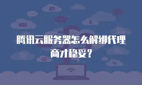 腾讯云服务器怎么解绑代理商才稳妥？