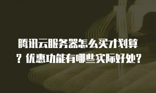 腾讯云服务器怎么买才划算？优惠功能有哪些实际好处？