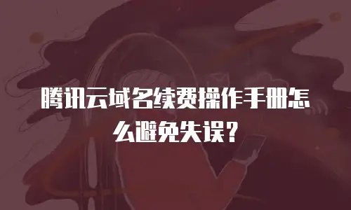 腾讯云域名续费操作手册怎么避免失误？
