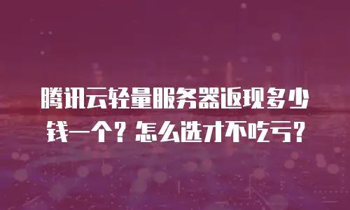 腾讯云轻量服务器返现多少钱一个？怎么选才不吃亏？