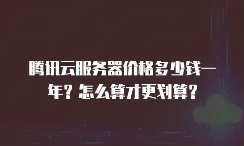 腾讯云服务器价格多少钱一年？怎么算才更划算？