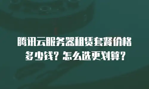 腾讯云服务器租赁套餐价格多少钱？怎么选更划算？