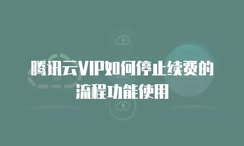 腾讯云VIP如何停止续费的流程功能使用