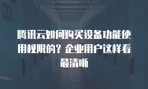 腾讯云如何购买设备功能使用权限的？企业用户这样看最清晰