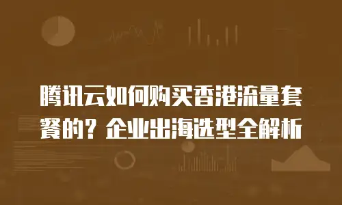 腾讯云如何购买香港流量套餐的？企业出海选型全解析