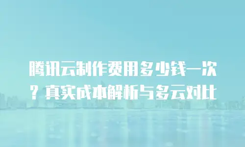 腾讯云制作费用多少钱一次？真实成本解析与多云对比