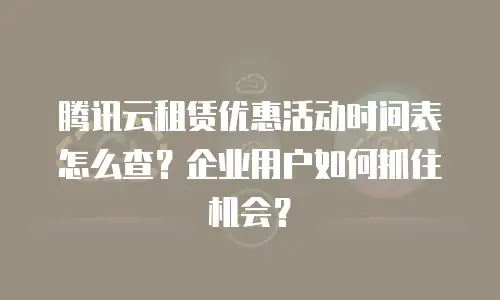 腾讯云租赁优惠活动时间表怎么查？企业用户如何抓住机会？