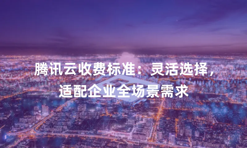 腾讯云收费标准：灵活选择，适配企业全场景需求