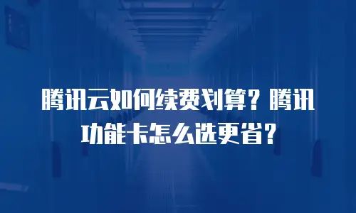 腾讯云如何续费划算？腾讯功能卡怎么选更省？